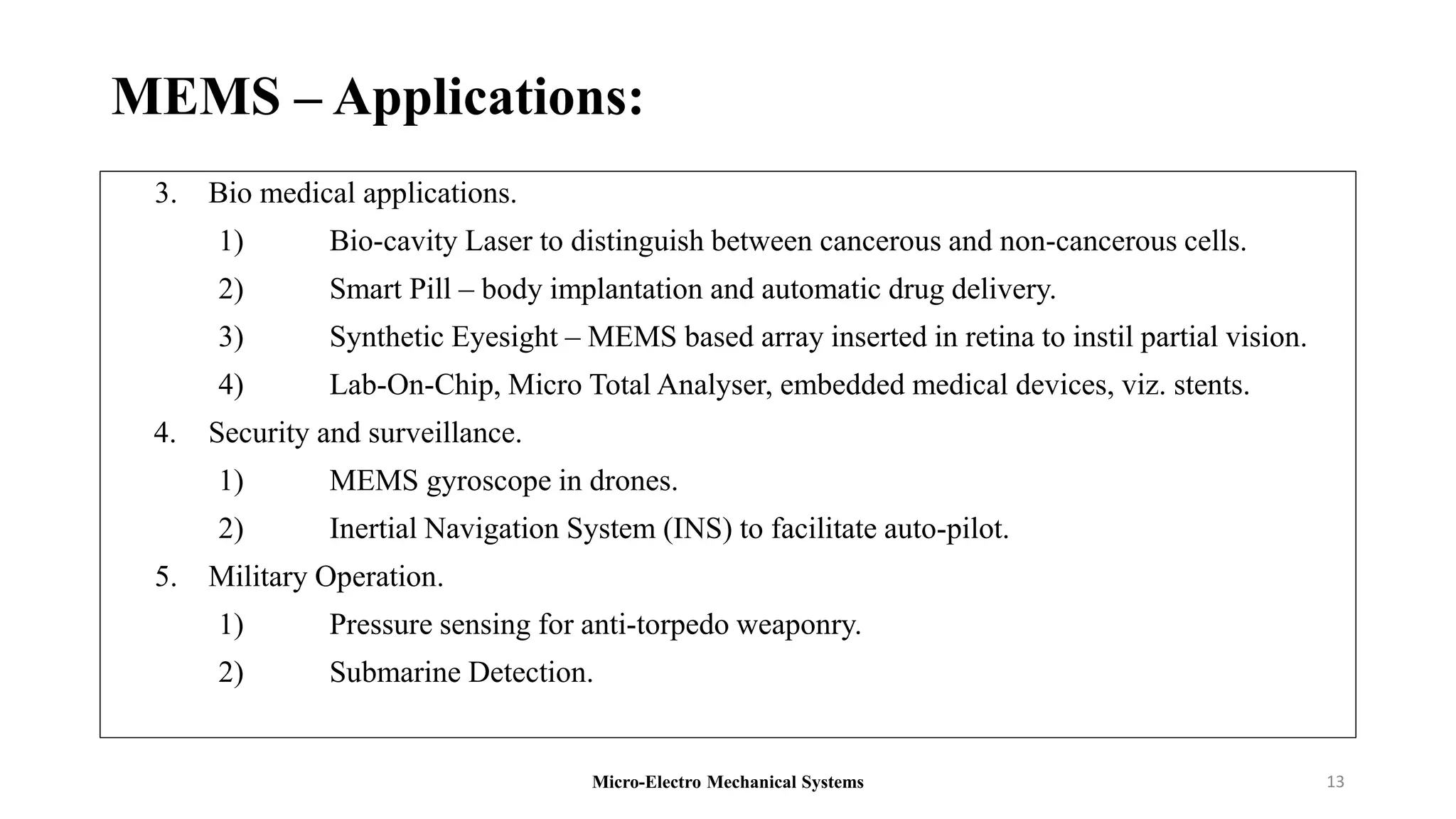 MEMS – Applications:
3. Bio medical applications.
1) Bio-cavity Laser to distinguish between cancerous and non-cancerous cells.
2) Smart Pill – body implantation and automatic drug delivery.
3) Synthetic Eyesight – MEMS based array inserted in retina to instil partial vision.
4) Lab-On-Chip, Micro Total Analyser, embedded medical devices, viz. stents.
4. Security and surveillance.
1) MEMS gyroscope in drones.
2) Inertial Navigation System (INS) to facilitate auto-pilot.
5. Military Operation.
1) Pressure sensing for anti-torpedo weaponry.
2) Submarine Detection.
Micro-Electro Mechanical Systems 13
 