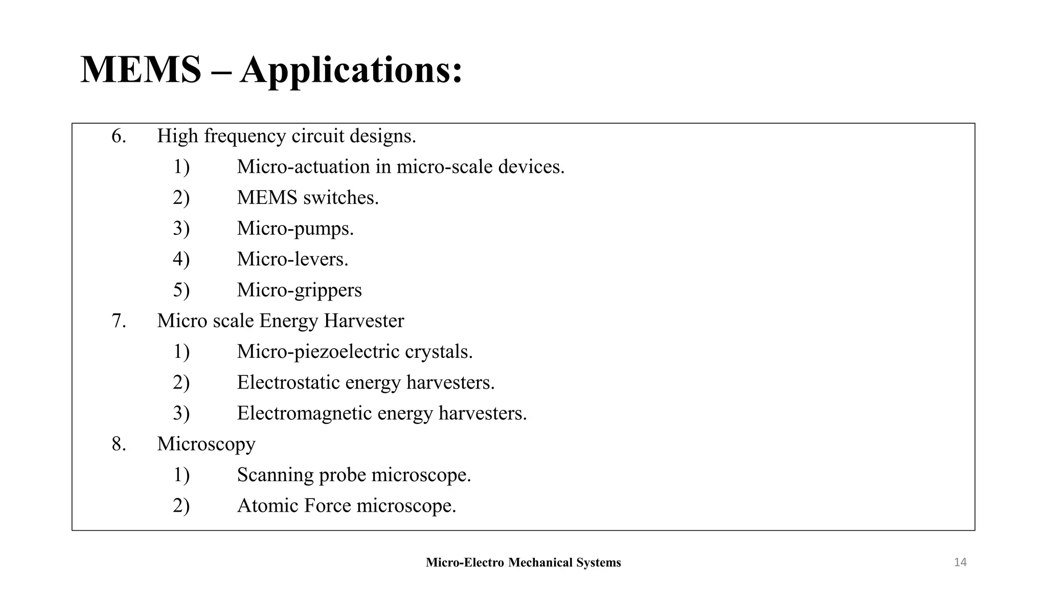 MEMS – Applications:
6. High frequency circuit designs.
1) Micro-actuation in micro-scale devices.
2) MEMS switches.
3) Micro-pumps.
4) Micro-levers.
5) Micro-grippers
7. Micro scale Energy Harvester
1) Micro-piezoelectric crystals.
2) Electrostatic energy harvesters.
3) Electromagnetic energy harvesters.
8. Microscopy
1) Scanning probe microscope.
2) Atomic Force microscope.
Micro-Electro Mechanical Systems 14
 
