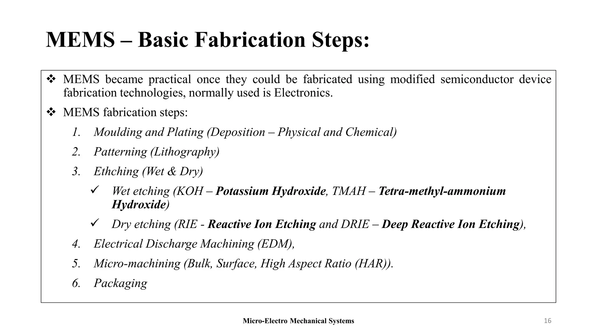 MEMS – Basic Fabrication Steps:
 MEMS became practical once they could be fabricated using modified semiconductor device
fabrication technologies, normally used is Electronics.
 MEMS fabrication steps:
1. Moulding and Plating (Deposition – Physical and Chemical)
2. Patterning (Lithography)
3. Ethching (Wet & Dry)
 Wet etching (KOH – Potassium Hydroxide, TMAH – Tetra-methyl-ammonium
Hydroxide)
 Dry etching (RIE - Reactive Ion Etching and DRIE – Deep Reactive Ion Etching),
4. Electrical Discharge Machining (EDM),
5. Micro-machining (Bulk, Surface, High Aspect Ratio (HAR)).
6. Packaging
Micro-Electro Mechanical Systems 16
 
