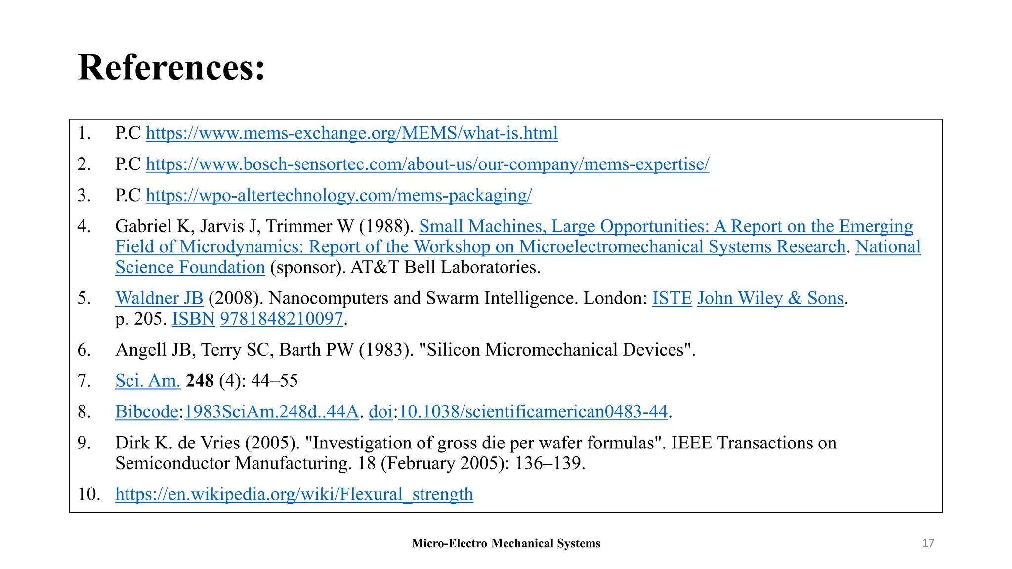 References:
1. P.C https://www.mems-exchange.org/MEMS/what-is.html
2. P.C https://www.bosch-sensortec.com/about-us/our-company/mems-expertise/
3. P.C https://wpo-altertechnology.com/mems-packaging/
4. Gabriel K, Jarvis J, Trimmer W (1988). Small Machines, Large Opportunities: A Report on the Emerging
Field of Microdynamics: Report of the Workshop on Microelectromechanical Systems Research. National
Science Foundation (sponsor). AT&T Bell Laboratories.
5. Waldner JB (2008). Nanocomputers and Swarm Intelligence. London: ISTE John Wiley & Sons.
p. 205. ISBN 9781848210097.
6. Angell JB, Terry SC, Barth PW (1983). "Silicon Micromechanical Devices".
7. Sci. Am. 248 (4): 44–55
8. Bibcode:1983SciAm.248d..44A. doi:10.1038/scientificamerican0483-44.
9. Dirk K. de Vries (2005). "Investigation of gross die per wafer formulas". IEEE Transactions on
Semiconductor Manufacturing. 18 (February 2005): 136–139.
10. https://en.wikipedia.org/wiki/Flexural_strength
Micro-Electro Mechanical Systems 17
 