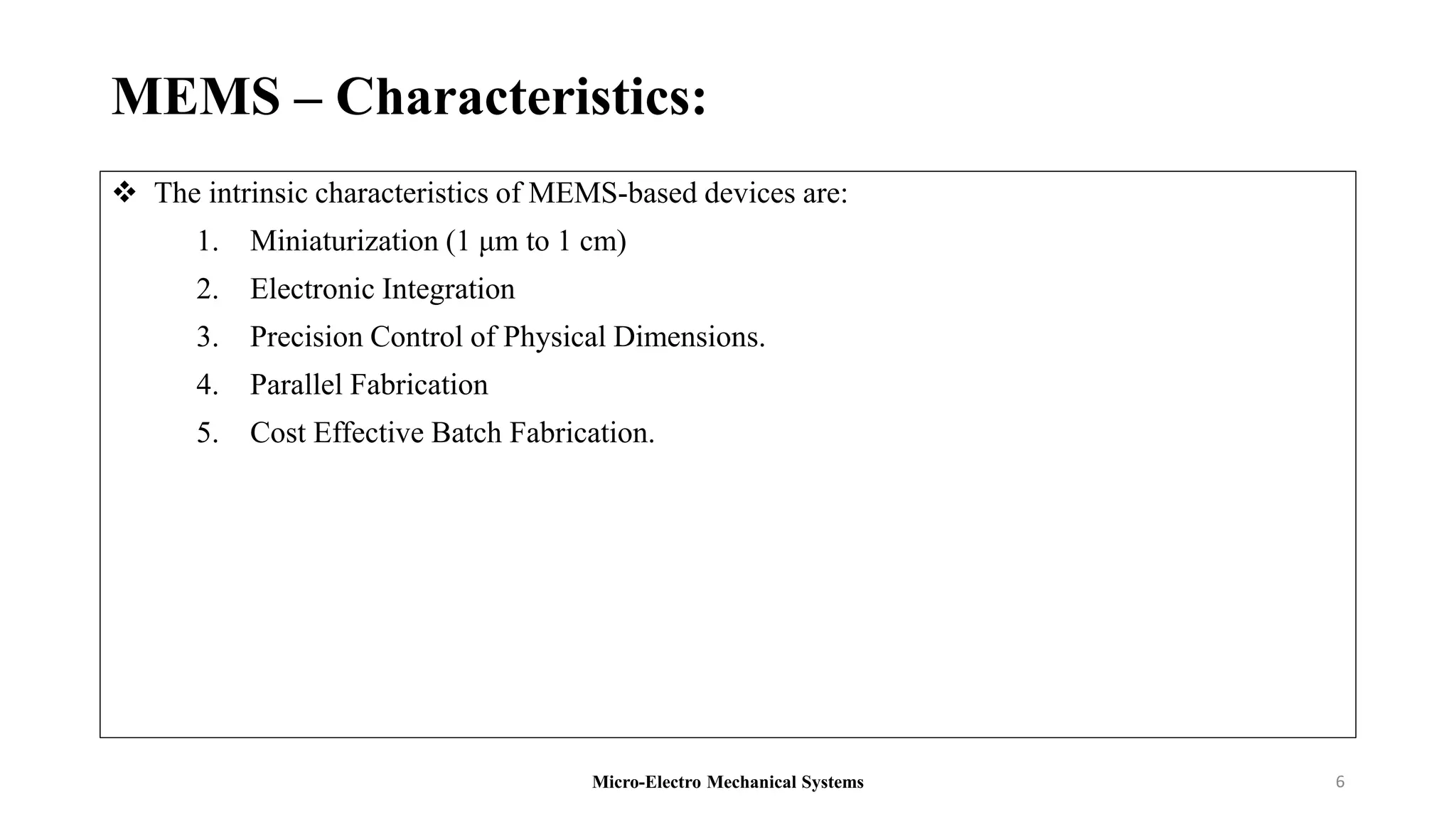 MEMS – Characteristics:
 The intrinsic characteristics of MEMS-based devices are:
1. Miniaturization (1 μm to 1 cm)
2. Electronic Integration
3. Precision Control of Physical Dimensions.
4. Parallel Fabrication
5. Cost Effective Batch Fabrication.
Micro-Electro Mechanical Systems 6
 