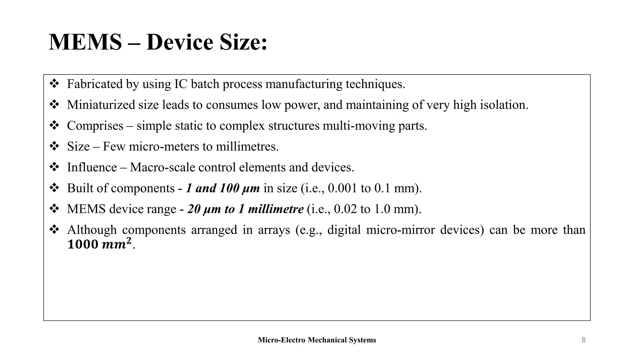 MEMS – Device Size:
 Fabricated by using IC batch process manufacturing techniques.
 Miniaturized size leads to consumes low power, and maintaining of very high isolation.
 Comprises – simple static to complex structures multi-moving parts.
 Size – Few micro-meters to millimetres.
 Influence – Macro-scale control elements and devices.
 Built of components - 1 and 100 μm in size (i.e., 0.001 to 0.1 mm).
 MEMS device range - 20 μm to 1 millimetre (i.e., 0.02 to 1.0 mm).
 Although components arranged in arrays (e.g., digital micro-mirror devices) can be more than
𝟏𝟎𝟎𝟎 𝒎𝒎𝟐.
Micro-Electro Mechanical Systems 8
 