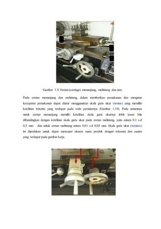c
Gambar 1.9. Eretan (carriage) memanjang, melintang dan atas
Pada eretan memanjang dan melintang, dalam memberikan pemakanan dan mengatur
kecepatan pemakanan dapat diatur menggunakan skala garis ukur (nonius) yang memiliki
ketelitian tertentu yang terdapat pada roda pemutarnya (Gambar 1.10). Pada umumnya
untuk eretan memanjang memilki ketelitian skala garis ukurnya lebih kasar bila
dibandingkan dengan ketelitian skala garis ukur pada eretan melintang, yaitu antara 0,1 s.d
0,5 mm dan untuk eretan melintang antara 0,01 s.d 0,05 mm. Skala garis ukur (noniuos)
ini diperlukan untuk dapat mencapai ukuran suatu produk dengan toleransi dan suaian
yang terdapat pada gambar kerja.
 