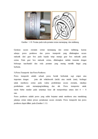 Gambar 1.10. Nonius pada roda pemutar eretan memanjang dan melintang
Gerakan secara otomatis eretan memanjang dan eretan melintang, karena
adanya poros pembawa dan poros transportir yang dihubungkan secara
mekanik dari gear box pada kepala tetap menuju gear box mekanik pada
eretan. Pada gear box mekanik eretan, dihubungkan melalui transmisi dengan
beberapa tuas/handel dan roda pemutar yang masing memilki fungsi yang
berbeda.
5) Poros Transportir dan Poros Pembawa
Poros transportir adalah sebuah poros berulir berbentuk segi empat atau
trapesium dengan jenis ulir whitehworth (inchi) atau metrik (mm), berfungsi
untuk membawa eretan pada waktu pembubutan secara otomatis, misalnya
pembubutan arah memanjang/melintang dan ulir. Poros transporter untuk
mesin bubut standar pada umumnya kisar ulir transportirnya antara dari 6 ÷ 8
mm.
Poros pembawa adalah poros yang selalu berputar untuk membawa atau mendukung
jalannya eretan dalam proses pemakanan secara otomatis. Poros transportir dan poros
pembawa dapat dilihat pada (Gambar 1.11)
Poros Transportir
 