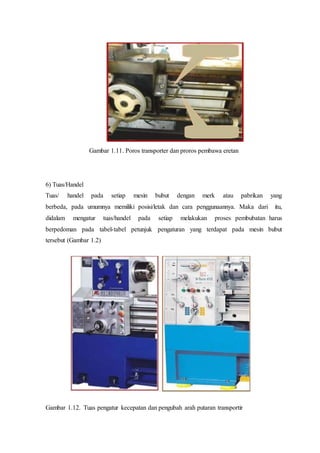 Pembawa
Gambar 1.11. Poros transporter dan proros pembawa eretan
6) Tuas/Handel
Tuas/ handel pada setiap mesin bubut dengan merk atau pabrikan yang
berbeda, pada umumnya memiliki posisi/letak dan cara penggunaannya. Maka dari itu,
didalam mengatur tuas/handel pada setiap melakukan proses pembubatan harus
berpedoman pada tabel-tabel petunjuk pengaturan yang terdapat pada mesin bubut
tersebut (Gambar 1.2)
Gambar 1.12. Tuas pengatur kecepatan dan pengubah arah putaran transportir
 