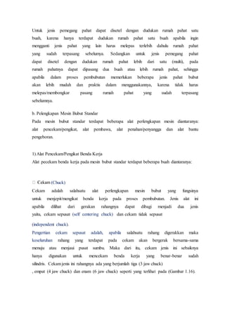 Untuk jenis pemegang pahat dapat disetel dengan dudukan rumah pahat satu
buah, karena hanya terdapat dudukan rumah pahat satu buah apabila ingin
mengganti jenis pahat yang lain harus melepas terlebih dahulu rumah pahat
yang sudah terpasang sebelumya. Sedangkan untuk jenis pemegang pahat
dapat disetel dengan dudukan rumah pahat lebih dari satu (multi), pada
rumah pahatnya dapat dipasang dua buah atau lebih rumah pahat, sehingga
apabila dalam proses pembubutan memerlukan beberapa jenis pahat bubut
akan lebih mudah dan praktis dalam menggunakannya, karena tidak harus
melepas/membongkar pasang rumah pahat yang sudah terpasang
sebelumnya.
b. Pelengkapan Mesin Bubut Standar
Pada mesin bubut standar terdapat beberapa alat perlengkapan mesin diantaranya:
alat pencekam/pengikat, alat pembawa, alat penahan/penyangga dan alat bantu
pengeboran.
1) Alat Pencekam/Pengikat Benda Kerja
Alat pecekam benda kerja pada mesin bubut standar terdapat beberapa buah diantaranya:
(Chuck)
Cekam adalah salahsatu alat perlengkapan mesin bubut yang fungsinya
untuk menjepit/mengikat benda kerja pada proses pembubutan. Jenis alat ini
apabila dilihat dari gerakan rahangnya dapat dibagi menjadi dua jenis
yaitu, cekam sepusat (self centering chuck) dan cekam tidak sepusat
(independent chuck).
Pengertian cekam sepusat adalah, apabila salahsatu rahang digerakkan maka
keseluruhan rahang yang terdapat pada cekam akan bergerak bersama-sama
menuju atau menjaui pusat sumbu. Maka dari itu, cekam jenis ini sebaiknya
hanya digunakan untuk mencekam benda kerja yang benar-benar sudah
silindris. Cekam jenis ini rahangnya ada yang berjumlah tiga (3 jaw chuck)
, empat (4 jaw chuck) dan enam (6 jaw chuck) seperti yang terlihat pada (Gambar 1.16).
 