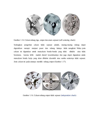 Gambar 1.16. Cekam rahang tiga, empat dan enam sepusat (self centering chuck)
Sedangkan pengertian cekam tidak sepusat adalah, masing-masing rahang dapat
digerakkan menuju/ menjaui pusat dan rahang lainnya tidak mengikuti. Maka jenis
cekam ini digunakan untuk mencekam benda-benda yang tidak silindris atau tidak
beraturan, karena lebih mudah disetel kesentrisannya dan juga dapat digunakan untuk
mencekam benda kerja yang akan dibubut eksentrik atau sumbu senternya tidak sepusat.
Jenis cekam ini pada umunya memilki rahang empat (Gambar 1.17).
Gambar 1.16. Cekam rahang empat tidak sepusat (independent chuck)
 