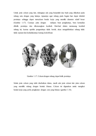 Untuk jenis cekam yang lain, rahangnya ada yang berjumlah dua buah yang diikatkan pada
rahang satu dengan yang lainnya, tujuannya agar rahang pada bagian luar dapat dirubah
posisinya sehingga dapat mencekam benda kerja yang memilki diameter relatif besar
(Gambar 1.17). Caranya yaitu dengan melepas baut pengikatnya, baru kemudian
dibalik posisinya dan dikencangkan kembali. Hati-hati dalam memasang kembali
rahang ini, karena apabila pengarahnya tidak bersih, akan mengakibatkan rahang tidak
tidak sepusat dan kedudukannya kurang kokoh/kuat.
Gambar 1.17. Cekam dengan rahang dapat balik posisinya.
Selain jenis cekam yang telah disebutkan diatas, masih ada jenis cekam lain yiatu cekam
yang memiliki rahang dengan bentuk khusus. Cekam ini digunakan untuk mengikat
benda kerja yang perlu pengikatan dengan cara yang khusus (gambar 1.18).
 