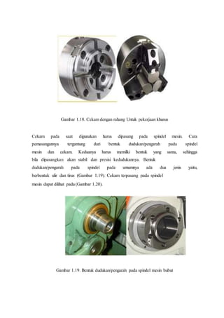 Gambar 1.18. Cekam dengan rahang Untuk pekerjaan khusus
Cekam pada saat digunakan harus dipasang pada spindel mesin. Cara
pemasangannya tergantung dari bentuk dudukan/pengarah pada spindel
mesin dan cekam. Keduanya harus memilki bentuk yang sama, sehingga
bila dipasangkan akan stabil dan presisi kedudukannya. Bentuk
dudukan/pengarah pada spindel pada umumnya ada dua jenis yaitu,
berbentuk ulir dan tirus (Gambar 1.19). Cekam terpasang pada spindel
mesin dapat dilihat pada (Gambar 1.20).
Gambar 1.19. Bentuk dudukan/pengarah pada spindel mesin bubut
 