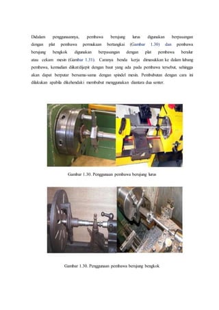 Didalam penggunaannya, pembawa berujung lurus digunakan berpasangan
dengan plat pembawa permukaan bertangkai (Gambar 1.30) dan pembawa
berujung bengkok digunakan berpasangan dengan plat pembawa beralur
atau cekam mesin (Gambar 1.31). Caranya benda kerja dimasukkan ke dalam lubang
pembawa, kemudian diikat/dijepit dengan baut yang ada pada pembawa tersebut, sehingga
akan dapat berputar bersama-sama dengan spindel mesin. Pembubutan dengan cara ini
dilakukan apabila dikehendaki membubut menggunakan diantara dua senter.
Gambar 1.30. Penggunaan pembawa berujung lurus
Gambar 1.30. Penggunaan pembawa berujung bengkok
 