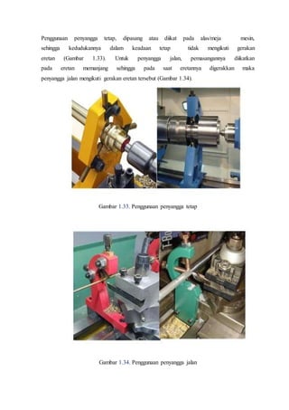 Penggunaan penyangga tetap, dipasang atau diikat pada alas/meja mesin,
sehingga kedudukannya dalam keadaan tetap tidak mengikuti gerakan
eretan (Gambar 1.33). Untuk penyangga jalan, pemasangannya diikatkan
pada eretan memanjang sehingga pada saat eretannya digerakkan maka
penyangga jalan mengikuti gerakan eretan tersebut (Gambar 1.34).
Gambar 1.33. Penggunaan penyangga tetap
Gambar 1.34. Penggunaan penyangga jalan
 