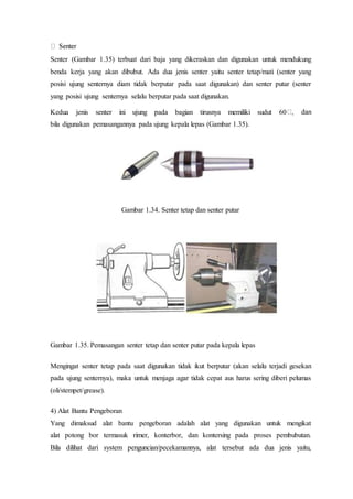 Senter (Gambar 1.35) terbuat dari baja yang dikeraskan dan digunakan untuk mendukung
benda kerja yang akan dibubut. Ada dua jenis senter yaitu senter tetap/mati (senter yang
posisi ujung senternya diam tidak berputar pada saat digunakan) dan senter putar (senter
yang posisi ujung senternya selalu berputar pada saat digunakan.
Kedua jenis senter ini ujung pada bagian tirusnya memiliki sudut 60
bila digunakan pemasangannya pada ujung kepala lepas (Gambar 1.35).
Gambar 1.34. Senter tetap dan senter putar
Gambar 1.35. Pemasangan senter tetap dan senter putar pada kepala lepas
Mengingat senter tetap pada saat digunakan tidak ikut berputar (akan selalu terjadi gesekan
pada ujung senternya), maka untuk menjaga agar tidak cepat aus harus sering diberi pelumas
(oli/stempet/grease).
4) Alat Bantu Pengeboran
Yang dimaksud alat bantu pengeboran adalah alat yang digunakan untuk mengikat
alat potong bor termasuk rimer, konterbor, dan kontersing pada proses pembubutan.
Bila dilihat dari system penguncian/pecekamannya, alat tersebut ada dua jenis yaitu,
 