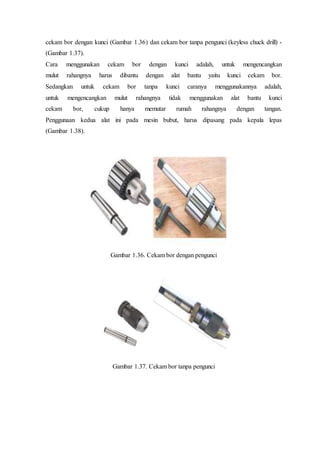 cekam bor dengan kunci (Gambar 1.36) dan cekam bor tanpa pengunci (keyless chuck drill) -
(Gambar 1.37).
Cara menggunakan cekam bor dengan kunci adalah, untuk mengencangkan
mulut rahangnya harus dibantu dengan alat bantu yaitu kunci cekam bor.
Sedangkan untuk cekam bor tanpa kunci caranya menggunakannya adalah,
untuk mengencangkan mulut rahangnya tidak menggunakan alat bantu kunci
cekam bor, cukup hanya memutar rumah rahangnya dengan tangan.
Penggunaan kedua alat ini pada mesin bubut, harus dipasang pada kepala lepas
(Gambar 1.38).
Gambar 1.36. Cekam bor dengan pengunci
Gambar 1.37. Cekam bor tanpa pengunci
 
