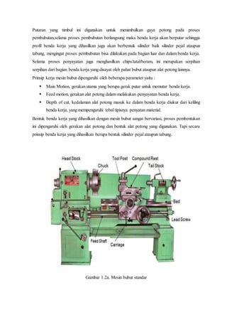 Putaran yang timbul ini digunakan untuk menimbulkan gaya potong pada proses
pembubutan,selama proses pembubutan berlangsung maka benda kerja akan berputar sehingga
profil benda kerja yang dihasilkan juga akan berbentuk silinder baik silinder pejal ataupun
tabung, mengingat proses pembubutan bisa dilakukan pada bagian luar dan dalam benda kerja.
Selama proses penyayatan juga menghasilkan chips/tatal/beram, ini merupakan serpihan
serpihan dari bagian benda kerja yang disayat oleh pahat bubut ataupun alat potong lainnya.
Prinsip kerja mesin bubut dipengaruhi oleh beberapa parameter yaitu :
 Main Motion, gerakan utama yang berupa gerak putar untuk memutar benda kerja.
 Feed motion, gerakan alat potong dalam melakukan penyayatan benda kerja.
 Depth of cut, kedalaman alat potong masuk ke dalam benda kerja diukur dari keliling
benda kerja, yang mempengaruhi tebal tipisnya penyatan material.
Bentuk benda kerja yang dihasilkan dengan mesin bubut sangat bervariasi, proses pembentukan
ini dipengaruhi oleh gerakan alat potong dan bentuk alat potong yang digunakan. Tapi secara
prinsip benda kerja yang dihasilkan berupa bentuk silinder pejal ataupun tabung.
Gambar 1.2a. Mesin bubut standar
 