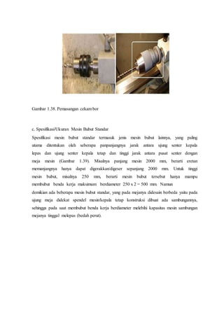 Gambar 1.38. Pemasangan cekam bor
c. Spesifikasi/Ukuran Mesin Bubut Standar
Spesifikasi mesin bubut standar termasuk jenis mesin bubut lainnya, yang paling
utama ditentukan oleh seberapa panpanjangnya jarak antara ujung senter kepala
lepas dan ujung senter kepala tetap dan tinggi jarak antara pusat senter dengan
meja mesin (Gambar 1.39). Misalnya panjang mesin 2000 mm, berarti eretan
memanjangnya hanya dapat digerakkan/digeser sepanjang 2000 mm. Untuk tinggi
mesin bubut, misalnya 250 mm, berarti mesin bubut tersebut hanya mampu
membubut benda kerja maksimum berdiameter 250 x 2 = 500 mm. Namun
demikian ada beberapa mesin bubut standar, yang pada mejanya didesain berbeda yaitu pada
ujung meja didekat spendel mesin/kepala tetap konstruksi dibuat ada sambungannya,
sehingga pada saat membubut benda kerja berdiameter melebihi kapasitas mesin sambungan
mejanya tinggal melepas (bedah perut).
 