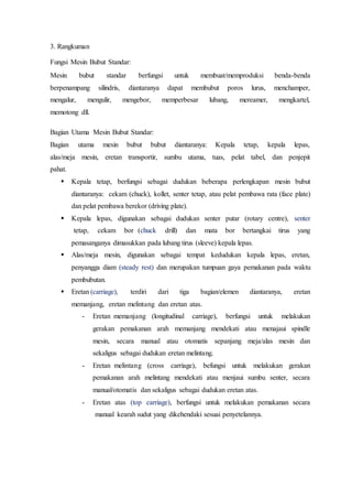 3. Rangkuman
Fungsi Mesin Bubut Standar:
Mesin bubut standar berfungsi untuk membuat/memproduksi benda-benda
berpenampang silindris, diantaranya dapat membubut poros lurus, menchamper,
mengalur, mengulir, mengebor, memperbesar lubang, mereamer, mengkartel,
memotong dll.
Bagian Utama Mesin Bubut Standar:
Bagian utama mesin bubut bubut diantaranya: Kepala tetap, kepala lepas,
alas/meja mesin, eretan transportir, sumbu utama, tuas, pelat tabel, dan penjepit
pahat.
 Kepala tetap, berfungsi sebagai dudukan beberapa perlengkapan mesin bubut
diantaranya: cekam (chuck), kollet, senter tetap, atau pelat pembawa rata (face plate)
dan pelat pembawa berekor (driving plate).
 Kepala lepas, digunakan sebagai dudukan senter putar (rotary centre), senter
tetap, cekam bor (chuck drill) dan mata bor bertangkai tirus yang
pemasanganya dimasukkan pada lubang tirus (sleeve) kepala lepas.
 Alas/meja mesin, digunakan sebagai tempat kedudukan kepala lepas, eretan,
penyangga diam (steady rest) dan merupakan tumpuan gaya pemakanan pada waktu
pembubutan.
 Eretan (carriage), terdiri dari tiga bagian/elemen diantaranya, eretan
memanjang, eretan melintang dan eretan atas.
- Eretan memanjang (longitudinal carriage), berfungsi untuk melakukan
gerakan pemakanan arah memanjang mendekati atau menajaui spindle
mesin, secara manual atau otomatis sepanjang meja/alas mesin dan
sekaligus sebagai dudukan eretan melintang.
- Eretan melintang (cross carriage), befungsi untuk melakukan gerakan
pemakanan arah melintang mendekati atau menjaui sumbu senter, secara
manual/otomatis dan sekaligus sebagai dudukan eretan atas.
- Eretan atas (top carriage), berfungsi untuk melakukan pemakanan secara
manual kearah sudut yang dikehendaki sesuai penyetelannya.
 