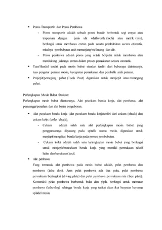  Poros Transportir dan Poros Pembawa
- Poros transportir adalah sebuah poros berulir berbentuk segi empat atau
trapesium dengan jenis ulir whithworth (inchi) atau metrik (mm),
berfungsi untuk membawa eretan pada waktu pembubutan secara otomatis,
misalnya pembubutan arah memanjang/melintang dan ulir.
- Poros pembawa adalah poros yang selalu berputar untuk membawa atau
mendukung jalannya eretan dalam proses pemakanan secara otomatis.
 Tuas/Handel terdiri pada mesin bubut standar terdiri dari beberapa daintaranya,
tuas pengatur putaran mesin, kecepatan pemakanan dan pembalik arah putaran.
 Penjepit/pemegang pahat (Tools Post) digunakan untuk menjepit atau memegang
pahat.
Perlengkapan Mesin Bubut Standar:
Perlengkapan mesin bubut diantaranya, Alat pecekam benda kerja, alat pembawa, alat
penyangga/penahan dan alat bantu pengeboran.
 Alat pecekam benda kerja Alat pecekam benda kerjaterdiri dari cekam (chuck) dan
cekam kolet (collet chuck).
- Cekam adalah salah satu alat perlengkapan mesin bubut yang
penggunaannya dipasang pada spindle utama mesin, digunakan untuk
menjepit/mengikat benda kerja pada proses pembubutan.
- Cekam kolet adalah salah satu kelengkapan mesin bubut yang berfungsi
untuk menjepit/mencekam benda kerja yang memilki permukaan relatif
halus dan berukuran kecil.
 Alat pembawa
Yang termasuk alat pembawa pada mesin bubut adalah, pelat pembawa dan
pembawa (lathe doc). Jenis pelat pembawa ada dua yaitu, pelat pembawa
permukaan bertangkai (driving plate) dan pelat pembawa permukaan rata (face plate).
Konstruksi pelat pembawa berbentuk bulat dan pipih, berfungsi untuk memutar
pembawa (lathe-dog) sehingga benda kerja yang terikat akan ikut berputar bersama
spindel mesin.
 