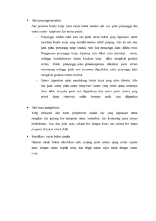  Alat penyangga/penahan
Alat penahan benda kerja pada mesin bubut standar ada dua yaitu: penyangga dan
senter (senter tetap/mati dan senter putar).
- Penyangga adalah salah satu alat pada mesin bubut yang digunakan untuk
menahan benda kerja yang memilki ukuran relatif panjang. Alat ini ada dua
jenis yaitu, penyangga tetap (steady rest) dan penyangga jalan (follow rest).
Penggunaan penyangga tetap, dipasang atau diikat pada alas/meja mesin,
sehingga kedudukannya dalam keadaan tetap tidak mengikuti gerakan
eretan. Untuk penyangga jalan, pemasangannya diikatkan pada eretan
memanjang sehingga pada saat eretannya digerakkan maka penyangga jalan
mengikuti gerakan eretan tersebut.
- Senter digunakan untuk mendukung benda kerja yang akan dibubut. Ada
dua jenis senter yaitu senter tetap/mati (senter yang posisi ujung senternya
diam tidak berputar pada saat digunakan) dan senter putar (senter yang
posisi ujung senternya selalu berputar pada saat digunakan
 Alat bantu pengeboran
Yang dimaksud alat bantu pengeboran adalah alat yang digunakan untuk
mengikat alat potong bor termasuk rimer, konterbor, dan kontersing pada proses
pembubutan. Ada dua jenis yaitu, cekam bor dengan kunci dan cekam bor tanpa
pengunci (keyless chuck drill).
 Spesifikasi mesin bubut standar
Dimensi mesin bubut ditentukan oleh panjang jarak antara ujung senter kepala
lepas dengan senter kepala tetap dan tinggi antara meja mesin dengan senter
tetap.
 