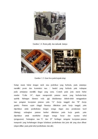 Gambar 1.4. Roda pully dan mekanik lainnya
Gambar 1.5. Gear box pada kepala tetap
Setiap mesin bubut dengan merk atau prabrikan yang berbeda, pada umumnya
memiliki posisi dan konstruksi tuas / handel yang berbeda pula walaupun
pada prinsipnya memiliki fungsi yang sama. Contoh pada jenis mesin bubut
standar “Celtic 14”, dapat memperoleh putaran mesin yang berbeda-beda
apabila hubungan diantara roda gigi diadalamnya diubah-ubah menggunakan
tuas pengatur kecepatan putaran yaitu “A” (kerja tunggal) dan “B” (kerja
ganda). Putaran cepat (tinggi) biasanya dilakukan pada kerja tunggal, yaitu
diperlukan untuk pembubutan dengan tenaga ringan atau pemakanan kecil
(finising), sedangkan putaran lambat dilakukan pada kerja ganda. yaitu
diperlukan untuk membubut dengan tenaga besar dan sayatan tebal
(pengasaran). Sedangkan tuas “C dan D” berfungsi mengatur kecepatan putaran
transportir yang berhubungan dengan kehalusan pembubutan dan jenis ulir yang akan dibuat
(dapat dilihat pada pelat tabel pembubutan dan ulir).
 