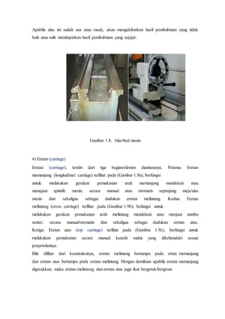 Apabila alas ini sudah aus atau rusak, akan mengakibatkan hasil pembubutan yang tidak
baik atau sulit mendapatkan hasil pembubutan yang sejajar.
Gambar 1.8. Alas/bed mesin
4) Eretan (carriage)
Eretan (carriage), terdiri dari tiga bagian/elemen diantaranya, Petama: Eretan
memanjang (longitudinal carriage) terlihat pada (Gambar 1.9a), berfungsi
untuk melakukan gerakan pemakanan arah memanjang mendekati atau
menajaui spindle mesin, secara manual atau otomatis sepanjang meja/alas
mesin dan sekaligus sebagai dudukan eretan melintang. Kedua: Eretan
melintang (cross carriage) terlihat pada (Gambar 1.9b), befungsi untuk
melakukan gerakan pemakanan arah melintang mendekati atau menjaui sumbu
senter, secara manual/otomatis dan sekaligus sebagai dudukan eretan atas.
Ketiga: Eretan atas (top carriage) terlihat pada (Gambar 1.9c), berfungsi untuk
melakukan pemakanan secara manual kearah sudut yang dikehendaki sesuai
penyetelannya.
Bila dilihat dari konstruksinya, eretan melintang bertumpu pada ertan memanjang
dan eretan atas bertumpu pada eretan melintang. Dengan demikian apabila eretan memanjang
digerakkan, maka eretan melintang dan eretan atas juga ikut bergerak/bergesar.
 