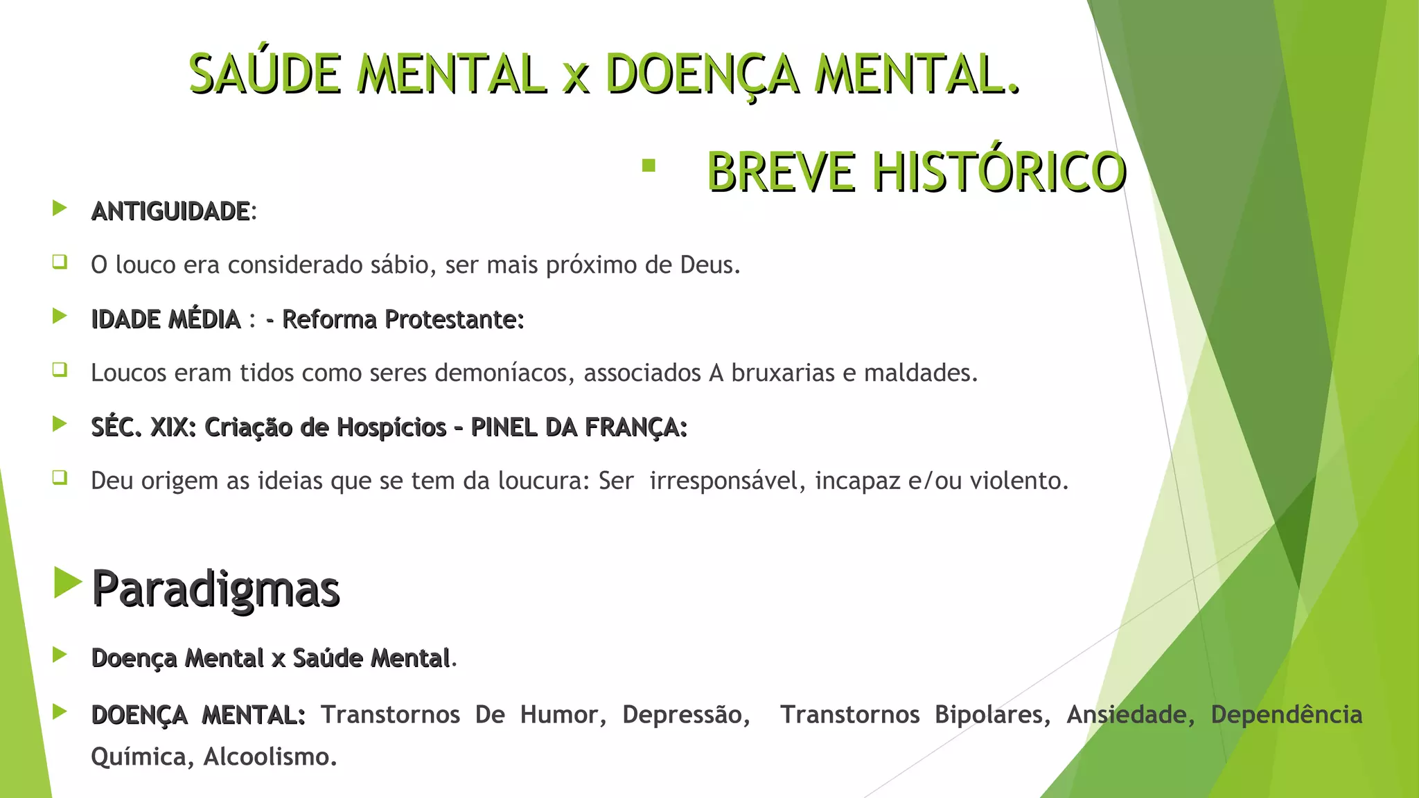 SAÚDE MENTAL x DOENÇA MENTAL.SAÚDE MENTAL x DOENÇA MENTAL.
 ANTIGUIDADEANTIGUIDADE:
 O louco era considerado sábio, ser mais próximo de Deus.
 IDADE MÉDIAIDADE MÉDIA : - Reforma Protestante:- Reforma Protestante:
 Loucos eram tidos como seres demoníacos, associados A bruxarias e maldades.
 SÉC. XIX: Criação de Hospícios – PINEL DA FRANÇA:SÉC. XIX: Criação de Hospícios – PINEL DA FRANÇA:
 Deu origem as ideias que se tem da loucura: Ser irresponsável, incapaz e/ou violento.
 ParadigmasParadigmas
 Doença Mental x Saúde MentalDoença Mental x Saúde Mental.
 DOENÇA MENTAL:DOENÇA MENTAL: Transtornos De Humor, Depressão, Transtornos Bipolares, Ansiedade, Dependência
Química, Alcoolismo.
 BREVE HISTÓRICOBREVE HISTÓRICO
 