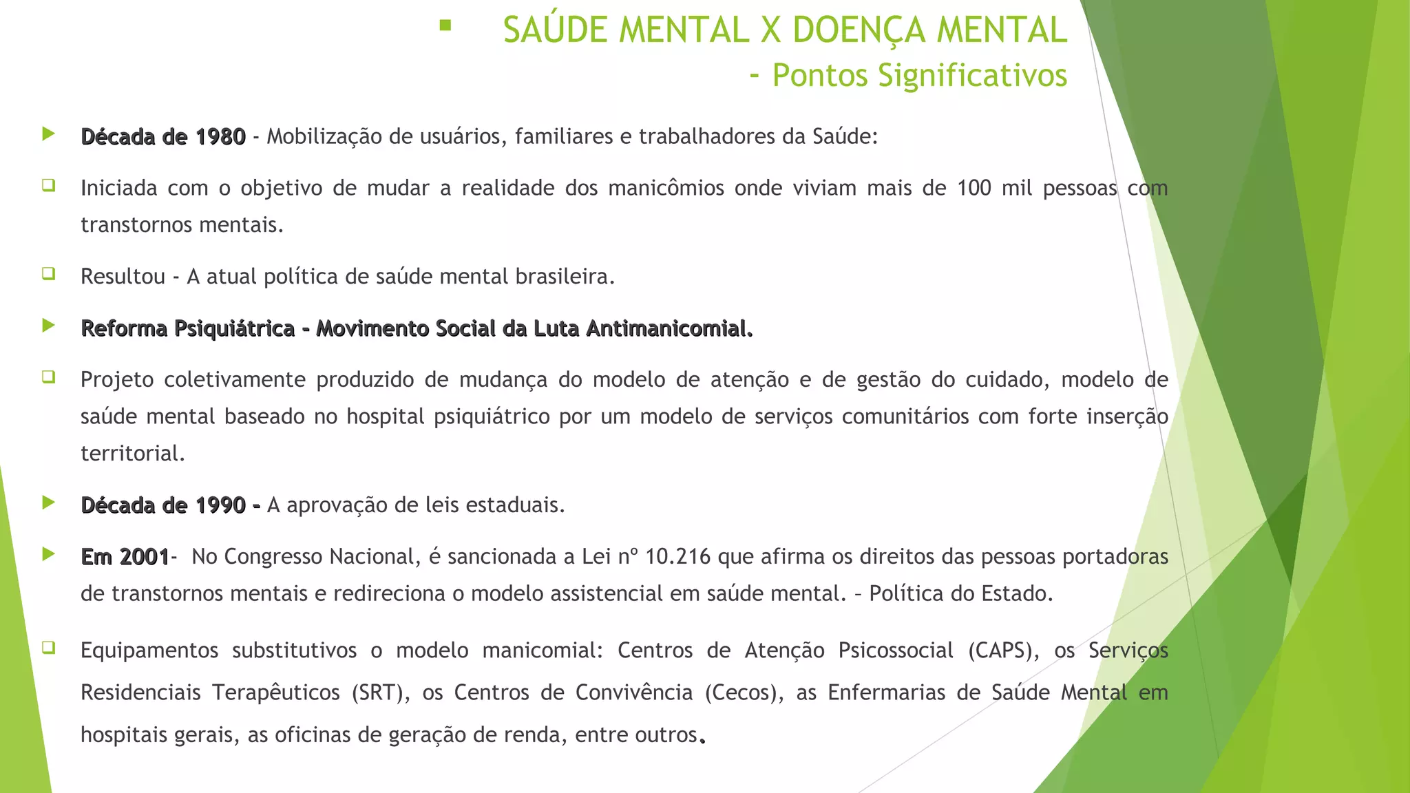  SAÚDE MENTAL X DOENÇA MENTAL
- Pontos Significativos
 Década de 1980Década de 1980 - Mobilização de usuários, familiares e trabalhadores da Saúde:
 Iniciada com o objetivo de mudar a realidade dos manicômios onde viviam mais de 100 mil pessoas com
transtornos mentais.
 Resultou - A atual política de saúde mental brasileira.
 Reforma Psiquiátrica - Movimento Social da Luta Antimanicomial.Reforma Psiquiátrica - Movimento Social da Luta Antimanicomial.
 Projeto coletivamente produzido de mudança do modelo de atenção e de gestão do cuidado, modelo de
saúde mental baseado no hospital psiquiátrico por um modelo de serviços comunitários com forte inserção
territorial.
 Década de 1990 -Década de 1990 - A aprovação de leis estaduais.
 Em 2001Em 2001- No Congresso Nacional, é sancionada a Lei nº 10.216 que afirma os direitos das pessoas portadoras
de transtornos mentais e redireciona o modelo assistencial em saúde mental. – Política do Estado.
 Equipamentos substitutivos o modelo manicomial: Centros de Atenção Psicossocial (CAPS), os Serviços
Residenciais Terapêuticos (SRT), os Centros de Convivência (Cecos), as Enfermarias de Saúde Mental em
hospitais gerais, as oficinas de geração de renda, entre outros..
 