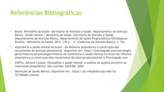 Referências Bibliográficas
 Brasil. Ministério da Saúde. Secretaria de Atenção à Saúde. Departamento de Atenção
Básica. Saúde mental / Ministério da Saúde, Secretaria de Atenção à Saúde,
Departamento de Atenção Básica, Departamento de Ações Programáticas Estratégicas. –
Brasília : Ministério da Saúde, 2013. 176 p. : il. (Cadernos de Atenção Básica, n. 34).
 Assistência a saúde mental no brasil – Da Reforma psiquiátrica a construção dos
mecanismos de atenção psicossocial, disponível em: https://psicologado.com/psicologia-
geral/historia-da-psicologia/historia-da-assistencia-a-saude-mental-no-brasil-da-reforma-
psiquiatrica-a-construcao-dos-mecanismos-de-atencao-psicossocial © Psicologado.com
 COSTA, Adriana Cajado. Psicanálise e saúde mental: a análise do sujeito psicótico na
instituição psiquiátrica. São Luís/MA: EDUFMA, 2009
 Definição de Saúde Mental, disponível em : https://pt.wikipedia.org/wiki/Sa
%C3%BAde_mental
 