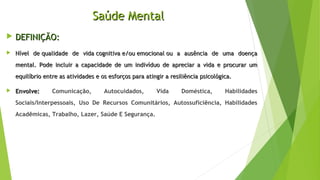 Saúde MentalSaúde Mental
 DEFINIÇÃO:DEFINIÇÃO:
 Nível de qualidade de vida cognitiva e/ou emocional ou a ausência de uma doençaNível de qualidade de vida cognitiva e/ou emocional ou a ausência de uma doença
mental. Pode incluir a capacidade de um indivíduo de apreciar a vida e procurar ummental. Pode incluir a capacidade de um indivíduo de apreciar a vida e procurar um
equilíbrio entre as atividades e os esforços para atingir a resiliência psicológica.equilíbrio entre as atividades e os esforços para atingir a resiliência psicológica.
 Envolve:Envolve: Comunicação, Autocuidados, Vida Doméstica, Habilidades
Sociais/Interpessoais, Uso De Recursos Comunitários, Autossuficiência, Habilidades
Acadêmicas, Trabalho, Lazer, Saúde E Segurança.
 