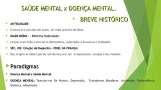 SAÚDE MENTAL x DOENÇA MENTAL.SAÚDE MENTAL x DOENÇA MENTAL.
 ANTIGUIDADEANTIGUIDADE:
 O louco era considerado sábio, ser mais próximo de Deus.
 IDADE MÉDIAIDADE MÉDIA : - Reforma Protestante:- Reforma Protestante:
 Loucos eram tidos como seres demoníacos, associados A bruxarias e maldades.
 SÉC. XIX: Criação de Hospícios – PINEL DA FRANÇA:SÉC. XIX: Criação de Hospícios – PINEL DA FRANÇA:
 Deu origem as ideias que se tem da loucura: Ser irresponsável, incapaz e/ou violento.
 ParadigmasParadigmas
 Doença Mental x Saúde MentalDoença Mental x Saúde Mental.
 DOENÇA MENTAL:DOENÇA MENTAL: Transtornos De Humor, Depressão, Transtornos Bipolares, Ansiedade, Dependência
Química, Alcoolismo.
 BREVE HISTÓRICOBREVE HISTÓRICO
 