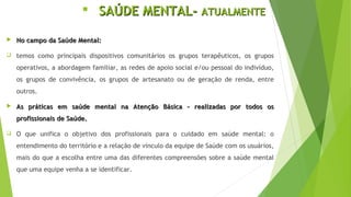  SAÚDE MENTAL-SAÚDE MENTAL- ATUALMENTEATUALMENTE
 No campo da Saúde Mental:No campo da Saúde Mental:
 temos como principais dispositivos comunitários os grupos terapêuticos, os grupos
operativos, a abordagem familiar, as redes de apoio social e/ou pessoal do indivíduo,
os grupos de convivência, os grupos de artesanato ou de geração de renda, entre
outros.
 As práticas em saúde mental na Atenção Básica - realizadas por todos osAs práticas em saúde mental na Atenção Básica - realizadas por todos os
profissionais de Saúde.profissionais de Saúde.
 O que unifica o objetivo dos profissionais para o cuidado em saúde mental: o
entendimento do território e a relação de vínculo da equipe de Saúde com os usuários,
mais do que a escolha entre uma das diferentes compreensões sobre a saúde mental
que uma equipe venha a se identificar.
 