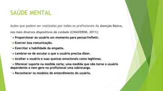 SAÚDE MENTAL
Ações que podem ser realizadas por todos os profissionais da Atenção Básica,
nos mais diversos dispositivos de cuidado (CHIAVERINI, 2011):
•• Proporcionar ao usuário um momento para pensar/refletir.Proporcionar ao usuário um momento para pensar/refletir.
•• Exercer boa comunicação.Exercer boa comunicação.
•• Exercitar a habilidade da empatia.Exercitar a habilidade da empatia.
•• Lembrar-se de escutar o que o usuário precisa dizer.Lembrar-se de escutar o que o usuário precisa dizer.
•• Acolher o usuário e suas queixas emocionais como legítimas.Acolher o usuário e suas queixas emocionais como legítimas.
•• Oferecer suporte na medida certa; uma medida que não torne o usuárioOferecer suporte na medida certa; uma medida que não torne o usuário
dependente e nem gere no profissional uma sobrecarga.dependente e nem gere no profissional uma sobrecarga.
•• Reconhecer os modelos de entendimento do usuário.Reconhecer os modelos de entendimento do usuário.
 
