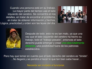 Cuando una persona está en su trabajo,La mayor parte del tiempo usa el ladoizquierdo del cerebro. Se concentra en losdetalles, en tratar de encontrar el problema,en tratar de obtener información y hechos.Lógica, practicidad y orden son las leyes del día.Después de todo, esto no es tan malo, ya que una vez que el lado izquierdo del cerebro ha hecho su trabajo, todo el “trabajo pesado”, entonces el lado derecho puede emerger y crear una idea totalmente diferente, una posibilidad fuera de los patrones establecidos.Pero hay que tomar en cuenta que el lado derecho del cerebro es “tímido”.…No llegará y se pondrá a hacer lo que tan bien sabe hacer…Necesita ser invitado a funcionar.