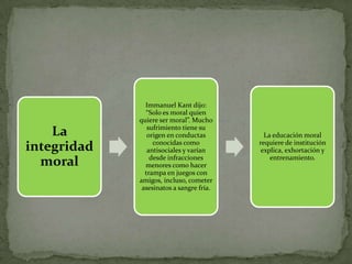 Immanuel Kant dijo:
               “Solo es moral quien
             quiere ser moral”. Mucho
                sufrimiento tiene su
    La          origen en conductas         La educación moral
                  conocidas como          requiere de institución
integridad      antisociales y varían      explica, exhortación y
                 desde infracciones           entrenamiento.
  moral        menores como hacer
               trampa en juegos con
             amigos, incluso, cometer
              asesinatos a sangre fría.
 