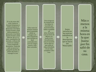 El 25 de enero del
                                            Una arruga en
                                            la comisura de
                                                                                Más o
     2006, Juana se
 levantó temprano y
                                              los labios le
                                              recordó que
                                                                               menos
   debía preparar el
desayuno a sus hijos.
                         Solía vestir de    recientemente                         a la
                        manera austera     había cumplido         Juana
Emma Ivonne y José
   debía preparar el
                        pero le gustaba            48          escuchó en      misma
                            aliñar su      años, luchador      las noticias
desayuno a sus hijos
Emma Ivonne y José
                           imagen con      a en la Arena de   radiofónicas
                                                                               hora en
                        una coquetería         México no
   Marvin, de 11 y 13
años, mandarlos a la
                        que entraba en        pudo evitar            la         la que
                               fácil         reconfortarse     descripción
escuela, y ofrecer de
  puerta su trabajo
                         contradicción     con el recuerdo     que se hacia     Juana
                                             de los días en         del
   como empleada
                        con sus rasgos
                          toscos y más        que subía al    “Matavajilla”.
                                                                               por fin
doméstica. Antes de
   salir se acercó al
                        bien varoniles.    ring enfundada
                                               en un traje                     salió de
 pequeño lavabo de
   peltre del baño y
                                           completo color
                                                  rosa.
                                                                                  su
    enjuagó la cara.
                                                                                 casa.
 