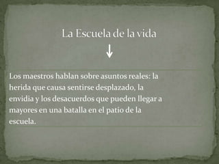 Los maestros hablan sobre asuntos reales: la
herida que causa sentirse desplazado, la
envidia y los desacuerdos que pueden llegar a
mayores en una batalla en el patio de la
escuela.
 