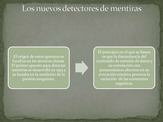 El principio en el que se basan
 El origen de estos aparatos se        es que la discordancia del
localiza en las técnicas chinas.   contenido de emisión de datos y
El primer aparato para detectar            su correlación con
mentiras se desarrolló en 1915 y     pensamientos alternos en su
se basaba en la medición de la      evocación emotiva provoca la
       presión sanguínea.            variación de las constantes
                                               orgánicas.
 
