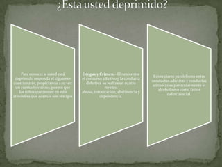 Para conocer si usted está       Drogas y Crimen.- El nexo entre
                                                                           Existe cierto paralelismo entre
 deprimido responda el siguiente     el consumo adictivo y la conducta
                                                                          conductas adictivas y conductas
cuestionario, propiciando a su vez      delictiva se realiza en cuatro
                                                                           antisociales particularmente el
 un currículo vicioso, puesto que                  niveles:
                                                                              alcoholismo como factor
   los niños que crecen en esta      abuso, intoxicación, abstinencia y
                                                                                    delincuencial.
atmósfera que además son testigos               dependencia.
 