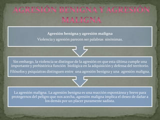 Agresión benigna y agresión maligna
                Violencia y agresión parecen ser palabras sinónimas.




 Sin embargo, la violencia se distingue de la agresión en que esta última cumple una
importante y prehistórica función biológica en la adquisición y defensa del territorio.
Filósofos y psiquiatras distinguen entre una agresión benigna y una agresión maligna.




 La agresión maligna. La agresión benigna es una reacción espontánea y breve para
protegernos del peligro que nos acecha, agresión maligna implica el deseo de dañar a
                     los demás por un placer puramente sadista.
 