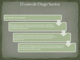 Los asesinos no son guapos



      Diego Santoy un joven bien parecido se convertirá en “celebridad”
      aun después de haber cometido un doble homicidio que ha dividido
      a la población de Monterrey.



            La madrugada del 2 de marzo del 2006 Diego, entro en la casa de su ex
            novia, Erika Peña, de 19 años de edad, para asesinar por estrangulamiento y
            puñaladas a los hermanos: Erik Azut, de siete años de edad, y María
            Fernanda, de tres.



                    Por otro lado, las diligencias judiciales y las evidencias aportadas por
                    la fiscalía parecen apuntar a un crimen motivado por la conclusión
                    de la relación entre Erika y Diego.
 