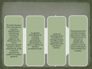 El cerebro humano
 está conectado por
      revisores y
   equilibradores                                                     El pensamiento del
    naturales que           La agresión                                terrorista muestra
                                                    ¿Cuál es la
    controlan las         premeditadas se                             distorsiones y fallas
                                                 psicología de los
      emociones               considera                               cognoscitivas que se
                                                  terroristas? Su
    negativas. Las           controlada                                    observan en
                                                ideología domina
  alteraciones en la       generalmente                                   aquellos que
                                                 una proporción
        corteza           instrumental, es                               cometen actos
                                                significativa de lo
prefrontal, específic   decir , se obtiene un                          violentos, ya sea de
                                                   que hacen y
  amente en el área           beneficio                               manera individual o
                                                     piensan.
orbitofrontal, puede    secundario de está.                           como miembros de
      n alterar la                                                          un grupo.
    capacidad de
inhibir los impulsos
      agresivos.
 