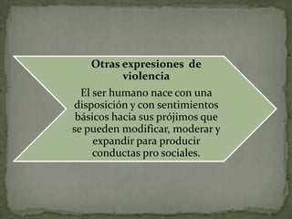 Otras expresiones de
         violencia
  El ser humano nace con una
disposición y con sentimientos
 básicos hacia sus prójimos que
se pueden modificar, moderar y
     expandir para producir
     conductas pro sociales.
 