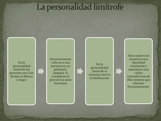 Estos sujetos no
                     frecuentemente                            muestran una
      En la           colocan a una                              identidad
                                                En la
  personalidad        persona en un                             consistente y
                                           personalidad
   limítrofe las        pedestal y                            mantienen una
                                            limítrofe el
personas ven a los      después la                                 visión
                                         síntoma clave es
demás en blanco        consideran el                         contradictoria de
                                          la falsificación
     o negro         peor de los seres                       ellos mismos que
                         humanos                                  alternan
                                                             frecuentemente.
 
