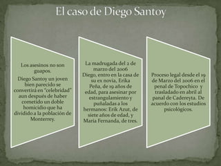 Los asesinos no son        La madrugada del 2 de
         guapos.                  marzo del 2006
                             Diego, entro en la casa de   Proceso legal desde el 19
  Diego Santoy un joven          su ex novia, Erika       de Marzo del 2006 en el
     bien parecido se           Peña, de 19 años de         penal de Topochico y
convertirá en “celebridad”    edad, para asesinar por       trasladado en abril al
  aun después de haber          estrangulamiento y         panal de Cadereyta. De
   cometido un doble              puñaladas a los         acuerdo con los estudios
    homicidio que ha         hermanos: Erik Azut, de             psicológicos.
dividido a la población de     siete años de edad, y
        Monterrey.           María Fernanda, de tres.
 