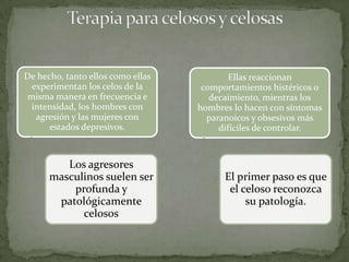 De hecho, tanto ellos como ellas          Ellas reaccionan
 experimentan los celos de la       comportamientos histéricos o
misma manera en frecuencia e          decaimiento, mientras los
 intensidad, los hombres con       hombres lo hacen con síntomas
  agresión y las mujeres con         paranoicos y obsesivos más
      estados depresivos.               difíciles de controlar.



         Los agresores
      masculinos suelen ser              El primer paso es que
          profunda y                      el celoso reconozca
       patológicamente                        su patología.
            celosos
 