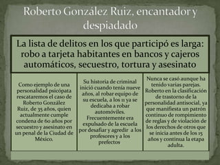 La lista de delitos en los que participó es larga:
 robo a tarjeta habitantes en bancos y cajeros
  automáticos, secuestro, tortura y asesinato
                                                         Nunca se casó aunque ha
                           Su historia de criminal
  Como ejemplo de una                                       tenido varias parejas.
                         inició cuando tenía nueve
 personalidad psicópata                                 Roberto en la clasificación
                          años, al robar equipo de
 rescataremos el caso de                                      de trastorno de la
                          su escuela, a los 11 ya se
    Roberto González                                    personalidad antisocial, ya
                              dedicaba a robar
 Ruiz, de 35 años, quien                                que manifiesta un patrón
                                automóviles.
   actualmente cumple                                   continuo de rompimiento
                            Frecuentemente era
condena de 60 años por                                  de reglas y de violación de
                          expulsado de la escuela
secuestro y asesinato en                                 los derechos de otros que
                         por desafiar y agredir a los
un penal de la Ciudad de                                   se inicia antes de los 15
                              profesores y a los
         México.                                          años y continua la etapa
                                  prefectos.
                                                                    adulta.
 