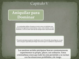 Aniquilar para
  Dominar

   La criminalista define al asesino en serie como un individuo que
  presenta las siguientes características: mata, como mínimo, en tres
 ocasiones, y con un cierto intervalo de tiempo entre cada homicidio.




  El asesino psicópata puede ser clasificado como el homicida más peligroso, ya que
   tiene una gran capacidad para fingir emociones que en realidad no experimenta.




   Los asesinos seriales psicópatas buscan constantemente
     experimentar su propio, placer, son solitarios. Estos
  criminalistas creen que todo les está permitido y se excitan
          con las situaciones prohibidas y de riesgo.
 