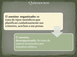 El asesino organizado: se
trata de tipos metódicos que
planifican cuidadosamente sus
crímenes, acechan a sus presas.


        El asesino
        desorganizado: Se trata de
        sujetos dominados por
        impulsos súbitos.
 