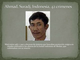 Mató entre 1987 y 1997 a decenas de mujeres que buscaban protección mágica en
  rituales realizados a las afueras de la ciudad indonesia de Medan, que
  culminaban con su muerte.
 