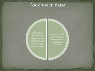 A diferencia del
   asesino serial, un
  asesino masivo es     Determinar las causas
como un rayo en cielo      que llevan a una
despejado: aparece de   persona a cometer un
la nada, mata a todos    asesinato masivo es
los que puede y no es         una tarea
  raro que firme su       extremadamente
acción con un disparo        complicada.
 en su propia cabeza.
 