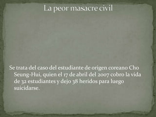Se trata del caso del estudiante de origen coreano Cho
  Seung-Hui, quien el 17 de abril del 2007 cobro la vida
  de 32 estudiantes y dejo 38 heridos para luego
  suicidarse.
 